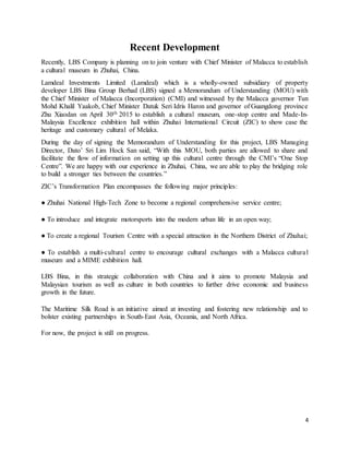 4
Recent Development
Recently, LBS Company is planning on to join venture with Chief Minister of Malacca to establish
a cultural museum in Zhuhai, China.
Lamdeal Investments Limited (Lamdeal) which is a wholly-owned subsidiary of property
developer LBS Bina Group Berhad (LBS) signed a Memorandum of Understanding (MOU) with
the Chief Minister of Malacca (Incorporation) (CMI) and witnessed by the Malacca governor Tun
Mohd Khalil Yaakob, Chief Minister Datuk Seri Idris Haron and governor of Guangdong province
Zhu Xiaodan on April 30th 2015 to establish a cultural museum, one-stop centre and Made-In-
Malaysia Excellence exhibition hall within Zhuhai International Circuit (ZIC) to show case the
heritage and customary cultural of Melaka.
During the day of signing the Memorandum of Understanding for this project, LBS Managing
Director, Dato’ Sri Lim Hock San said, “With this MOU, both parties are allowed to share and
facilitate the flow of information on setting up this cultural centre through the CMI’s “One Stop
Centre”. We are happy with our experience in Zhuhai, China, we are able to play the bridging role
to build a stronger ties between the countries.”
ZIC’s Transformation Plan encompasses the following major principles:
● Zhuhai National High-Tech Zone to become a regional comprehensive service centre;
● To introduce and integrate motorsports into the modern urban life in an open way;
● To create a regional Tourism Centre with a special attraction in the Northern District of Zhuhai;
● To establish a multi-cultural centre to encourage cultural exchanges with a Malacca cultural
museum and a MIME exhibition hall.
LBS Bina, in this strategic collaboration with China and it aims to promote Malaysia and
Malaysian tourism as well as culture in both countries to further drive economic and business
growth in the future.
The Maritime Silk Road is an initiative aimed at investing and fostering new relationship and to
bolster existing partnerships in South-East Asia, Oceania, and North Africa.
For now, the project is still on progress.
 