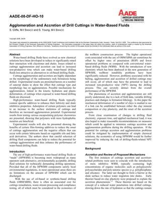 Copyright 2008, AADE
This paper was prepared for presentation at the 2008 AADE Fluids Conference and Exhibition held at the Wyndam Greenspoint Hotel, Houston, Texas, April 8-9, 2008. This conference was sponsored by
the Houston Chapter of the American Association of Drilling Engineers. The information presented in this paper does not reflect any position, claim or endorsement made or implied by the American
Association of Drilling Engineers, their officers or members. Questions concerning the content of this paper should be directed to the individuals listed as authors of this work.
Abstract
Water-based drilling fluids have evolved as new chemical
solutions have been developed to reduce or significantly retard
their interaction with claystones and shales. Issues related to
cuttings agglomeration and accretion can lead to increased
non-productive time which can make water-based drilling
fluids less attractive as alternatives to oil-based drilling fluids.
Cuttings agglomeration and accretion are highly dependant
on the morphology of the sedimentary rock formations being
drilled. Experimental results are presented herein on a number
of outcrop shales to show the effect that cuttings type and
morphology has on agglomeration. Possible mechanisms for
agglomeration, linked to the kinetic hydration and plastic
deformation, of cuttings when exposed to water-based drilling
fluids are discussed.
High-performance water-based drilling fluids typically
contain specific additives to enhance their lubricity and shale
inhibitive properties. Adsorption of certain polymers can lead
to an increase in the surface stickiness of cuttings and
therefore an increased agglomeration potential. Experimental
results from testing various encapsulating polymer chemistries
are presented, showing that polymers with more hydrophobic
moieties are beneficial.
Experimental results will also be presented showing the
benefits of certain film-forming additives to reduce the onset
of cuttings agglomeration and the negative effects that can
occur with certain lubricants based on vegetable oils and fatty
acid derivatives. The authors show that careful selection of
drilling fluid components can help to reduce the potential for
cuttings agglomeration and thus enhance the performance of
water-based drilling fluids.
Introduction
The use of high-performance water-based drilling fluids or
“muds” (HPWBM) is becoming more widespread as many
operators seek alternative, environmentally acceptable, drilling
fluid solutions for technically demanding drilling operations.
Provided that all of the HPWBM components satisfy local
environmental regulations, in most operational areas there are
no limitations on the amount of HPWBM which can be
discharged.
With the use of oil-based or synthetic-based drilling
fluids (OBM/SBM), there is often an associated cost for
cuttings remediation, waste-stream processing and compliance
testing, all of which must be considered in the economics of
the wellbore construction process. The higher operational
costs associated with the use of OBM/SBM can sometimes be
offset by higher rates of penetration (ROP) and fewer
operational problems as compared with conventional water-
based drilling fluids (WBM). With the introduction of new
chemistry which has been deployed in the new generation of
HPWBM, wellbore instability problems have been
significantly reduced. However, problems associated with bit
balling, agglomeration and accretion of drilled cuttings may
still occur, all of which may have the potential to lead to
increased non-productive time (NPT) during the drilling
process. This can severely detract from the overall
performance of the HPWBM.
The phenomena of accretion and agglomeration are still
poorly understood, due to a lack of field data, variable drilling
practices and changes in formation lithology. In this paper the
mechanical deformation of a number of clays is studied to see
if a link can be established between either the clay mineral
composition or clay plasticity, and the onset of the accretion
process.
From close examination of changes in drilling fluid
chemistry, exposure time, and applied mechanical load, it was
also hoped to make reasonable recommendations on measures
which could be applied to minimize cuttings accretion and
agglomeration problems during the drilling operation. If the
potential for cuttings accretion and agglomeration problems
could be mitigated by implementation of simple chemical
solutions, the economics of using HPWBM would be further
improved by reducing the risk of drilling-fluids-related NPT
occurring.
Background
Accretion and Review of Proposed Mechanisms
The first instances of cuttings accretion and accretion-
related problems were seen to coincide with the introduction
of more inhibitive WBM, typically containing high
concentrations of organic molecules such as polyglycerols/
polysaccharides and poly-anionic species (e.g. polyphosphates
and silicates). The latter are thought to form a barrier at the
shale surface to reduce water migration into shales. Early
theories based on clay plasticity were proposed to explain the
accretion phenomenon.1,2
These theories are based on the
concept of a reduced water penetration into drilled cuttings,
slowing down the rate of hydration so that the cuttings remain
AADE-08-DF-HO-10
Agglomeration and Accretion of Drill Cuttings in Water-Based Fluids
S. Cliffe, M-I SWACO and S. Young, M-I SWACO
 