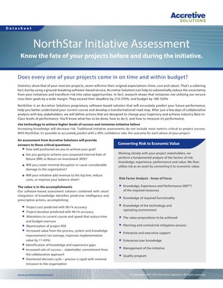 Datasheet

NorthStar Initiative Assessment
Know the fate of your projects before and during the initiative.
Does every one of your projects come in on time and within budget?
Statistics show that of your next ten projects, seven will miss their original expectations (time, cost and value). That’s a sobering
fact; but by using a ground-breaking software-based service, Accretive Solutions can help to substantially reduce the uncertainty
from your initiatives and transform risk into value opportunities. In fact, research shows that initiatives not utilizing our service
miss their goals by a wide margin. They exceed their deadline by 210-370%, and budget by 180-320%.
NorthStar is an Accretive Solutions proprietary software-based solution that will accurately predict your future performance,
help you better understand your current course and develop a transformational road map. After just a few days of collaborative
analysis with key stakeholders, we will define actions that are designed to change your trajectory and achieve industry Best-inClass levels of performance. You’ll know what has to be done, how to do it, and how to measure its performance.
Use technology to achieve higher levels of success and minimize initiative failure
Increasing knowledge will decrease risk. Traditional initiative assessments do not include most metrics critical to project success.
With NorthStar, it’s possible to accurately predict with a 90% confidence rate, the outcome for each phase of your project.
An assessment from Accretive Solutions will provide
answers to these critical questions:
< How well positioned are you to achieve your goal?
<

Are you going to achieve your proposed Internal Rate of
Return (IRR) or Return on Investment (ROI)?

<

Will you create minimal disruption or cause considerable
damage to the organization?

<

Will your initiative add revenue to the top line, reduce
costs, or improve your balance sheet?

The value is in the accomplishments
Our software-based assessment solution combined with smart
integration of knowledge identifies predictive intelligence and
prescriptive actions, accomplishing:
<
<
<

<
<

<
<

<

Project cost predicted with 90+% accuracy
Project duration predicted with 90+% accuracy
Alterations to current course and speed that reduce time
and budget overruns
Maximization of project ROI
Increased value from the process, system and knowledge
improvements (on average, improves implementation
value by 17-43%)
Identification of knowledge and experience gaps
Increased rate of success – stakeholder commitment from
the collaborative approach
Shortened decision cycle – process is rapid with minimal
intrusion to the organization

www.accretivesolutions.com 	

Converting Risk to Economic Value
Working closely with your project stakeholders, we
perform a fundamental analysis of the factors of risk:
knowledge, experience, performance and value. We then
utilize risk as an asset by converting it to economic value.
Risk Factor Analysis - Areas of Focus
<

Knowledge, Experience and Performance (KEP™)
of the required resources

<

Knowledge of required functionality

<

Knowledge of the technology and
operating environment

<

The value propositions to be achieved

<

Planning and control/risk mitigation process

<

Enterprise and executive support

<

Enterprise/user knowledge

<

Management of the initiative

<

Quality program

© Copyright 2007-2013 Accretive Solutions. All rights reserved.

 