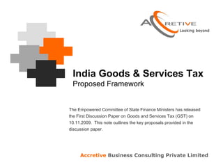 India Goods & Services Tax
 Proposed Framework


The Empowered Committee of State Finance Ministers has released
the First Discussion Paper on Goods and Services Tax (GST) on
10.11.2009. This note outlines the key proposals provided in the
discussion paper.




     Accretive Business Consulting Private Limited
 