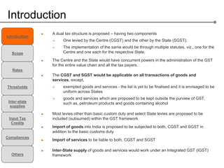 Introduction
               A dual tax structure is proposed – having two components
Introduction
               >    One levied by the Centre (CGST) and the other by the State (SGST).
               >    The implementation of the same would be through multiple statutes, viz., one for the
   Scope            Centre and one each for the respective State.

               The Centre and the State would have concurrent powers in the administration of the GST
               for the entire value chain and all the tax payers.
   Rates
               The CGST and SGST would be applicable on all transactions of goods and
               services, except,
Thresholds     >    exempted goods and services - the list is yet to be finalised and it is envisaged to be
                    uniform across States
               >    goods and services which are proposed to be kept outside the purview of GST,
 Inter-state        such as, petroleum products and goods containing alcohol
  supplies

               Most levies other than basic custom duty and select State levies are proposed to be
 Input Tax     included (subsumed) within the GST framework
  Credits
               Import of goods into India is proposed to be subjected to both, CGST and SGST in
               addition to the basic customs duty
Compliances
               Import of services to be liable to both, CGST and SGST

               Inter-State supply of goods and services would work under an Integrated GST (IGST)
  Others       framework
 