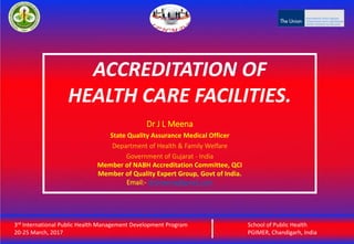 3rd International Public Health Management Development Program
20-25 March, 2017
School of Public Health
PGIMER, Chandigarh, India
ACCREDITATION OF
HEALTH CARE FACILITIES.
3rd International Public Health Management Development Program
20-25 March, 2017
School of Public Health
PGIMER, Chandigarh, India
Dr J L Meena
State Quality Assurance Medical Officer
Department of Health & Family Welfare
Government of Gujarat - India
Member of NABH Accreditation Committee, QCI
Member of Quality Expert Group, Govt of India.
Email:- drjlmeena@gmail.com
 