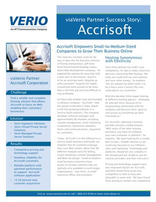 viaVerio Partner Success Story:

                                                          Accrisoft
                                      Accrisoft Empowers Small-to-Medium-Sized
                                      Companies to Grow Their Business Online
                                       The road less traveled could be the          Hosting Synonymous
                                       way to describe the business ventures        with Electricity
                                       of Florida entrepreneur, Jeff Kline.
                                       Kline found himself heading a Boca           Once Kline defined Accrisoft’s core
                                       Raton Web-development company. He            competency, he had to make a business
                                       explored the industry for more than half     decision concerning Web hosting. “We
                                       a year and, in the process, found it         knew we could host our own solution
viaVerio Partner                       to be an uncertain path. Keeping up          and save some money,” he explains.
Accrisoft Corporation                  with customers’ requests for highly          “But we realized we didn’t want it to
                                       customized work proved to be more            be a focus since it wasn’t the core
                                       than a full-time job and also difficult to   value-add to our customers.”
Challenge                              stay profitable.
                                                                                    With this decided, Kline began looking
Find a reliable and complete           So Kline took another road and founded       at different hosting options. Ultimately,
hosting solution that allows           a software company – Accrisoft – that        he selected Verio, because of its
Accrisoft to focus on Web-             has grown to become a major player           longstanding relationship with his
enabling their customers’              in the fast-growing Software as a            company and because Verio “gave us
businesses.                            Service (SaaS) industry. The company         root access to everything we were
                                       develops software packages with              interested in.”
Solution                               approximately 80 modules including
                                       content management, email marketing,         For Accrisoft, selecting a hosting
  Verio Signature Solutions
                                       e-commerce, interactive calendars,           provider proved a simple process.
  Verio Virtual Private Server
                                       forms and communications, requested          “With many of the other hosting
  Solutions
                                       by customers.                                providers, you have to configure
  Verio Managed Private
                                                                                    your own computer or platform,” he
  Server Solutions
                                       Today, Accrisoft is in the Software-as-a-    explains. “We were looking for a simple,
                                       Service (SaaS) business and builds out       best-in-class, reliable solution so we
Results                                modules that let customers manage            could stay focused on our software,
                                       their own Web content. More than 80          sales and marketing. Technology and
  Competitive pricing and
                                       different modules exist for billing,         platforms should be very complex in
  technology support
                                       e-mail marketing, content management         the background but simple to use for
  Seamless reliability for             and Web-site design. “Small-to-medium-       solution providers and their end users.”
  Accrisoft customers                  sized business customers have
                                       access to turnkey solutions that are         Pricing and technology support were
  Reliable platform with
                                       typically only available to much larger      also important factors for Accrisoft,
  optimum performance
                                       organizations,” says Kline, its chief        and Kline found Verio to be very
  to support Accrisoft
                                       executive officer and president.             competitive as well as easy and
  software applications
                                                                                    enjoyable to work with. “We have found
  15-20 percent new                                                                 Verio pricing to remain very competitive
  customer acquisition



                      Visit at www.viaverio.com or call 1-888-224-9346 to learn more about us
 