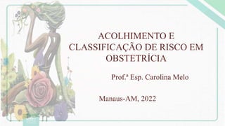 ACOLHIMENTO E
CLASSIFICAÇÃO DE RISCO EM
OBSTETRÍCIA
Prof.ª Esp. Carolina Melo
Manaus-AM, 2022
 