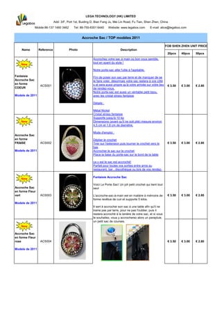 LEGA TECHNOLOGY (HK) LIMITED
                             Add: 3/F, Port 1st, Buiding D, Bian Fang Ju, Mei Lin Road, Fu Tian, Shen Zhen, China
               Mobile:86-137 1460 3462     Tel: 86-755-8301 6440      Website: www.legabox.com          E-mail: alice@legabox.com


                                                 Accroche Sac / TOP modè 2011
                                                                        les

                                                                                                                     FOB SHEN ZHEN UNIT PRICE
    Name         Reference               Photo                                  Description
                                                                                                                      20pcs    40pcs    50pcs
                                                          Accrochez votre sac à main où bon vous semble,
                                                          tout en ayant du style !
    New
                                                          Notre porte-sac allie l'utile à l'agréable.

Fantaisie                                                 Fini de poser son sac par terre et de manquer de se
Accroche Sac                                              le faire voler, désormais votre sac restera à vos côté
en forme                                                  s et sera aussi propre qu'à votre arrivée sur votre lieu
                  ACS001                                                                                              € 3.50   € 3.00   € 2.80
COEUR                                                     de rendez-vous.
                                                          Notre porte-sac est aussi un véritable petit bijou,
Modele de 2011                                            avec les cristal strass fantaisie

                                                          Détails :

                                                          Métal Nickel
                                                          Cristal strass fantaisie
                                                          Supporte jusqu'à 10 kg
    New                                                   Dimensions (avant qu'il ne soit plié) mesure environ
                                                          4,5 cm et 1,8 cm de diamètre.

                                                          Mode d'emploi :
Accroche Sac
en forme                                                  Déplier le crochet
FRAISE            ACS002                                  Tirer sur l'extension puis tourner le crochet vers le       € 3.50   € 3.00   € 2.80
                                                          bas
Modele de 2011                                            Accrocher le sac sur le crochet
                                                          Place la base du porte-sac sur le bord de la table

                                                          ç y est le sac est accroché!
                                                           a
                                                          Parfait pour toutes vos sorties entre amis au
                                                          restaurant, bar , discothèque ou lors de vos rendez-

                                                          Fantaisie Accroche Sac
    New
                                                          Voici Le Porte Sac! Un joli petit crochet qui tient tout
Accroche Sac                                              seul
en forme Fleur
vert              ACS003                                  L'accroche-sac-à-main est en matière à mémoire de           € 3.50   € 3.00   € 2.80
                                                          forme revêtue de cuir et supporte 5 kilos.
Modele de 2011
                                                          Il sert à accrocher son sac à une table afin qu'il ne
                                                          traine pas par terre, pour ne pas l'oublier, puis il
                                                          restera accroché à la lanière de votre sac, et si vous
                                                          le souhaitez, vous y accrocherez alors un parapluie,
                                                          un petit sac de courses.
    New

Accroche Sac
en forme Fleur
rose              ACS004                                                                                              € 3.50   € 3.00   € 2.80

Modele de 2011
 