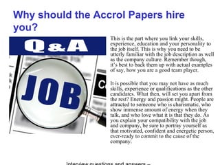 Why should the Accrol Papers hire
you?
This is the part where you link your skills,
experience, education and your personality to
the job itself. This is why you need to be
utterly familiar with the job description as well
as the company culture. Remember though,
it’s best to back them up with actual examples
of say, how you are a good team player.
It is possible that you may not have as much
skills, experience or qualifications as the other
candidates. What then, will set you apart from
the rest? Energy and passion might. People are
attracted to someone who is charismatic, who
show immense amount of energy when they
talk, and who love what it is that they do. As
you explain your compatibility with the job
and company, be sure to portray yourself as
that motivated, confident and energetic person,
ever-ready to commit to the cause of the
company.
 