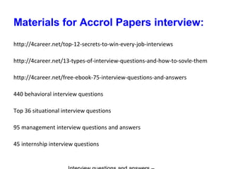 Materials for Accrol Papers interview:
http://4career.net/top-12-secrets-to-win-every-job-interviews
http://4career.net/13-types-of-interview-questions-and-how-to-sovle-them
http://4career.net/free-ebook-75-interview-questions-and-answers
440 behavioral interview questions
Top 36 situational interview questions
95 management interview questions and answers
45 internship interview questions
 