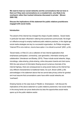 We need to treat our social networks and the conversations that we have in
them as if they were conversations on a crowded train, very likely to be
overheard, rather than hushed intimacies discussed in private.’ (Brown
2009:159)
Discuss the implications of this statement for public relations practitioners
engaged with social media.
Introduction
The advent of the internet has changed the shape of public relations. Social media
in particular has been influential in altering how practioners communicate. No longer
is it effective enough to employ traditional public relations practices, in this digital age
social media strategies are key to a successful organisation. As Phillips recognises:
“Internet PR is not a bolt-on, nice-to-have option: it is critical to survival” (2001, p.34).
„Social media, or Web 2.0, are a collection of new internet applications that
emphasises participation, connectivity, user-generation, information sharing and
collaboration‟ (Henderson and Bowley, 2010). These include social networks, blogs,
microblogs, video-sharing, photo-sharing, online discussion boards and chat rooms.
With the vast amount of information flowing around numerous channels of the
internet highway, there are consequences to using social media as the internet has
very different characteristics to traditional media. As such, Brown (2009, p.59)
acknowledges in the statement above that we cannot take privacy online for granted
and must assume that conversations users have within social networks are
„overheard‟.
Drawing heavily on the case study of „Nestlé vs. Greenpeace‟, I will discuss the
implications of the above statement on public relations practioners; how social media
in the wrong hands can prove destructive but also the opportunities social media
opens up to the public relations sector.
 