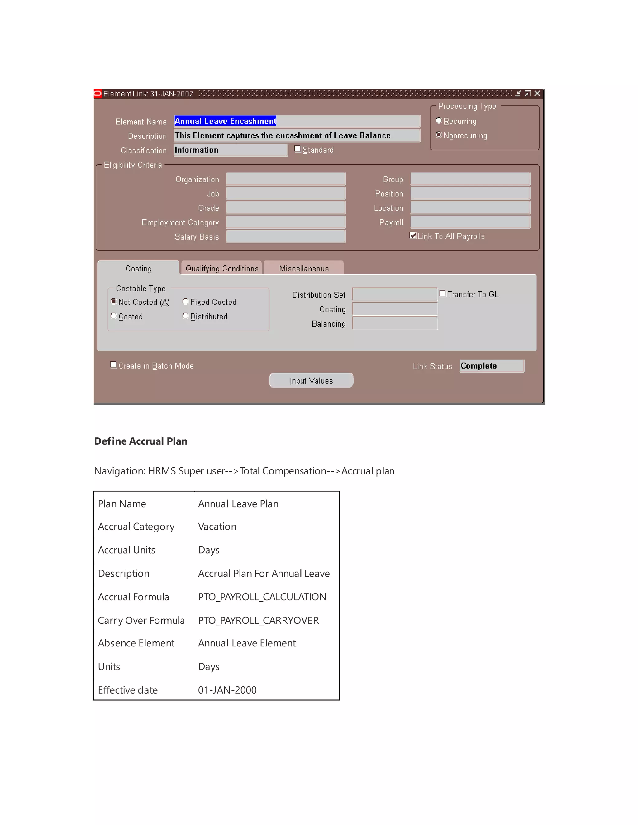 Define Accrual Plan
Navigation: HRMS Super user-->Total Compensation-->Accrual plan
Plan Name Annual Leave Plan
Accrual Category Vacation
Accrual Units Days
Description Accrual Plan For Annual Leave
Accrual Formula PTO_PAYROLL_CALCULATION
Carry Over Formula PTO_PAYROLL_CARRYOVER
Absence Element Annual Leave Element
Units Days
Effective date 01-JAN-2000
 