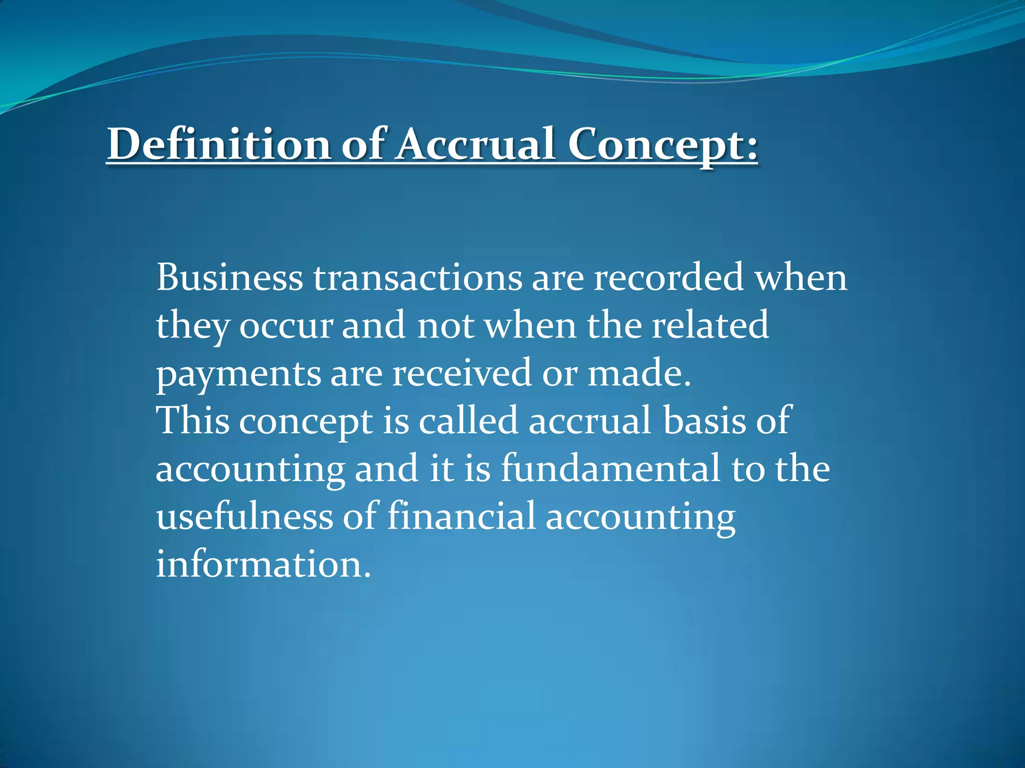 Definition of Accrual Concept:
Business transactions are recorded when
they occur and not when the related
payments are received or made.
This concept is called accrual basis of
accounting and it is fundamental to the
usefulness of financial accounting
information.