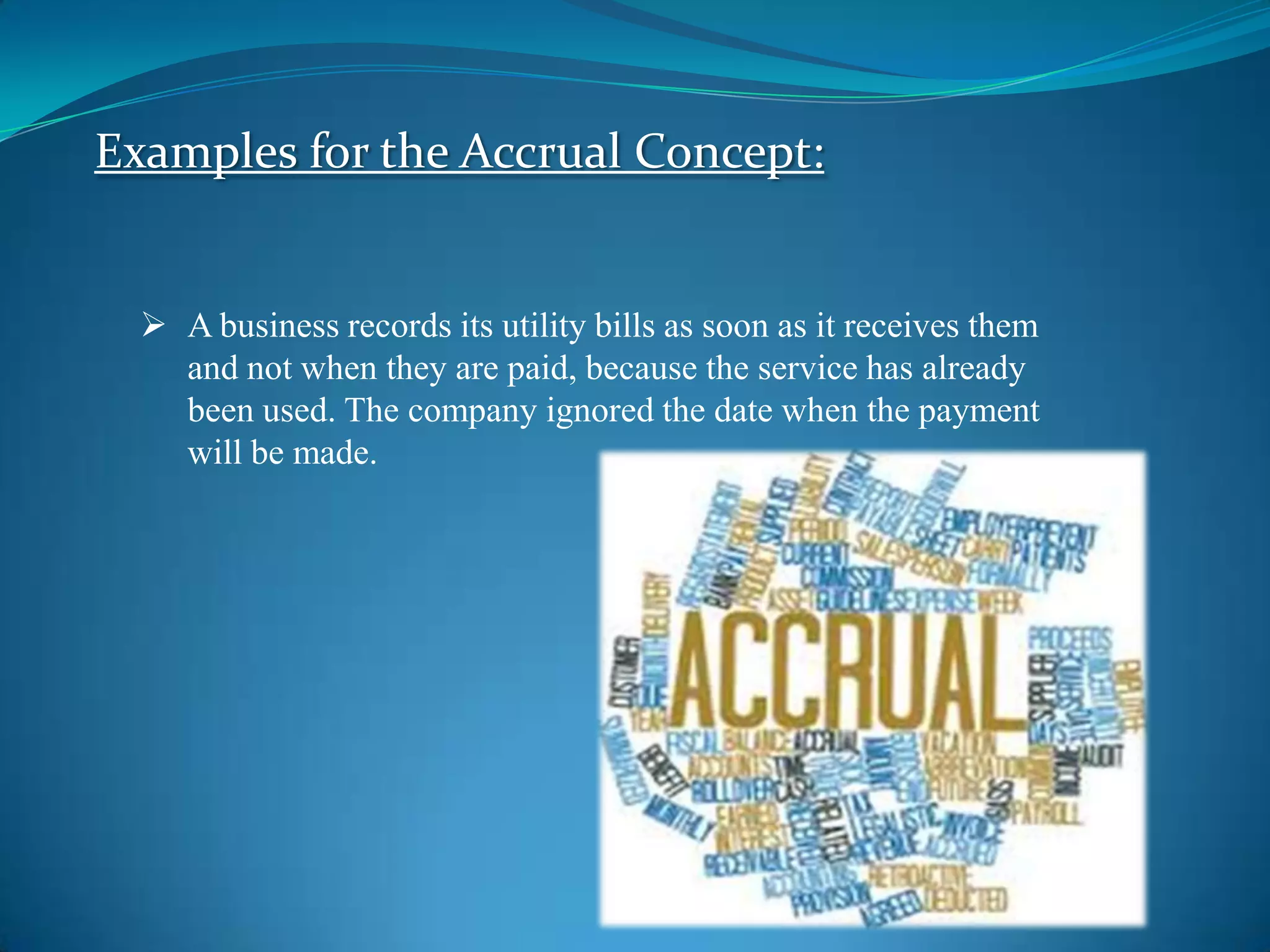 Examples for the Accrual Concept:
A business records its utility bills as soon as it receives them
and not when they are paid, because the service has already
been used. The company ignored the date when the payment
will be made.