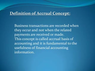 Definition of Accrual Concept:
Business transactions are recorded when
they occur and not when the related
payments are received or made.
This concept is called accrual basis of
accounting and it is fundamental to the
usefulness of financial accounting
information.