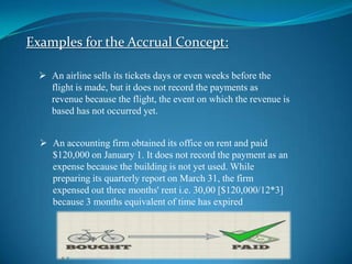 Examples for the Accrual Concept:
 An airline sells its tickets days or even weeks before the
flight is made, but it does not record the payments as
revenue because the flight, the event on which the revenue is
based has not occurred yet.
 An accounting firm obtained its office on rent and paid
$120,000 on January 1. It does not record the payment as an
expense because the building is not yet used. While
preparing its quarterly report on March 31, the firm
expensed out three months' rent i.e. 30,00 [$120,000/12*3]
because 3 months equivalent of time has expired

 