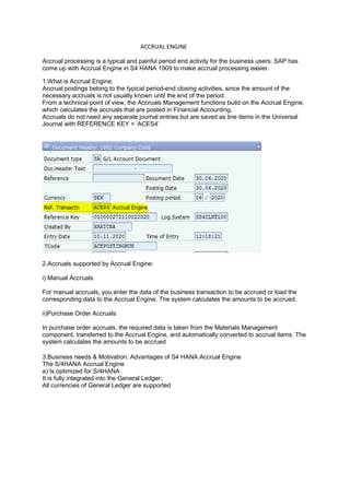 ACCRUAL ENGINE
Accrual processing is a typical and painful period end activity for the business users. SAP has
come up with Accrual Engine in S4 HANA 1909 to make accrual processing easier.
1.What is Accrual Engine:
Accrual postings belong to the typical period-end closing activities, since the amount of the
necessary accruals is not usually known until the end of the period.
From a technical point of view, the Accruals Management functions build on the Accrual Engine,
which calculates the accruals that are posted in Financial Accounting.
Accruals do not need any separate journal entries but are saved as line items in the Universal
Journal with REFERENCE KEY = ‘ACES4’
2.Accruals supported by Accrual Engine:
i) Manual Accruals
For manual accruals, you enter the data of the business transaction to be accrued or load the
corresponding data to the Accrual Engine. The system calculates the amounts to be accrued.
ii)Purchase Order Accruals
In purchase order accruals, the required data is taken from the Materials Management
component, transferred to the Accrual Engine, and automatically converted to accrual items. The
system calculates the amounts to be accrued
3.Business needs & Motivation: Advantages of S4 HANA Accrual Engine
The S/4HANA Accrual Engine
a) Is optimized for S/4HANA
It is fully integrated into the General Ledger:
All currencies of General Ledger are supported
 