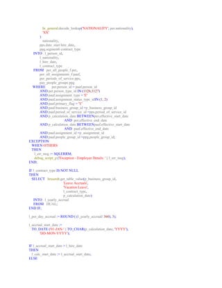 hr_general.decode_lookup('NATIONALITY', per.nationality), 
'XX' 
) 
nationality, 
pps.date_start hire_date, 
ppg.segment6 contract_type 
INTO l_person_id, 
l_nationality, 
l_hire_date, 
l_contract_type 
FROM per_all_people_f per, 
per_all_assignments_f paaf, 
per_periods_of_service pps, 
pay_people_groups ppg 
WHERE per.person_id = paaf.person_id 
AND per.person_type_id IN (1126,1127) 
AND paaf.assignment_type = 'E' 
AND paaf.assignment_status_type_idIN (1, 2) 
AND paaf.primary_flag = 'Y' 
AND paaf.business_group_id =p_business_group_id 
AND paaf.period_of_service_id =pps.period_of_service_id 
AND p_calculation_date BETWEENper.effective_start_date 
AND per.effective_end_date 
AND p_calculation_date BETWEENpaaf.effective_start_date 
AND paaf.effective_end_date 
AND paaf.assignment_id =p_assignment_id 
AND paaf.people_group_id =ppg.people_group_id; 
EXCEPTION 
WHEN OTHERS 
THEN 
l_err_msg := SQLERRM; 
debug_script_p ('Exception - Employee Details: ' || l_err_msg); 
END; 
IF l_contract_type IS NOT NULL 
THEN 
SELECT hruserdt.get_table_value(p_business_group_id, 
'Leave Accruals', 
'Vacation Leave', 
l_contract_type, 
p_calculation_date) 
INTO l_yearly_accrual 
FROM DUAL; 
END IF; 
l_per_day_accrual := ROUND ( (l_yearly_accrual/ 360), 3); 
l_accrual_start_date := 
TO_DATE ('01-JAN-' || TO_CHAR(p_calculation_date, 'YYYY'), 
'DD-MON-YYYY'); 
IF l_accrual_start_date > l_hire_date 
THEN 
l_calc_start_date := l_accrual_start_date; 
ELSE 
 