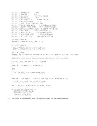 DEFAULT FOR GNONQAT IS '0' 
DEFAULT FOR GQAT IS '0' 
DEFAULT FOR BGROUP IS 'NOT ENTERED' 
DEFAULT FOR EMP_CAT IS ' ' 
DEFAULT FOR ASG_GRADE IS 'NOT ENTERED' 
DEFAULT FOR ASG_NUMBER IS '0' 
DEFAULT FOR ACCRUAL_PLAN_ID IS 0 
DEFAULT FOR EMP_HIRE_DATE IS '01-JAN-0001' (DATE) 
DEFAULT FOR EMP_TERM_DATE IS '01-JAN-0001' (DATE) 
DEFAULT FOR CALCULATION_DATE IS '02-JAN-0001' (DATE) 
DEFAULT FOR SYSDATE IS '01-jan-0001'(DATE) 
DEFAULT FOR SUS_DATE IS '01-jan-0001'(DATE) 
DEFAULT FOR SESSION_DATE IS '01-jan-0001'(DATE) 
DEFAULT FOR YEAR_START IS '01-jan-0001'(DATE) 
/* INPUT SECTION */ 
INPUTS ARE CALCULATION_DATE (DATE) 
ACCRUAL_DAYS=0 
L_CONTRACT_SD ='0001/01/01 00:00:00'(DATE) 
L_CONTRACT_ED ='0001/01/01 00:00:00'(DATE) 
ACCRUAL_DAYS = 
AQS_GET_LEAVE_ACCRUALS(CALCULATION_DATE,L_CONTRACT_SD,L_CONTRACT_ED) 
EFFECTIVE_START_DATE = GREATEST(EMP_HIRE_DATE, L_CONTRACT_SD) 
IF (EMP_TERM_DATE WAS DEFAULTED ) THEN 
( 
EFFECTIVE_END_DATE = L_CONTRACT_ED 
) 
ELSE 
( 
EFFECTIVE_END_DATE = EMP_TERM_DATE 
) 
EFFECTIVE_END_DATE = LEAST(EFFECTIVE_END_DATE,L_CONTRACT_ED) 
ACCRUAL_END_DATE = CALCULATION_DATE 
TOTAL_ACCRUED_PTO = ROUND(ACCRUAL_DAYS,0 
) 
RETURN TOTAL_ACCRUED_PTO, 
EFFECTIVE_START_DATE, 
EFFECTIVE_END_DATE, 
ACCRUAL_END_DATE 
5. Attach the Accrual Formula to the corresponding PLAN and test various scenarios 

