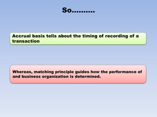 So……….
Accrual basis tells about the timing of recording of a
transaction
Whereas, matching principle guides how the performance of
and business organization is determined.
 