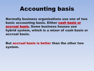 Accounting basis
Normally business organizations use one of two
basic accounting basis. Either cash basis or
accrual basis. Some business houses use
hybrid system, which is a mixer of cash basis or
accrual basis.
But accrual basis is better than the other two
system.
 