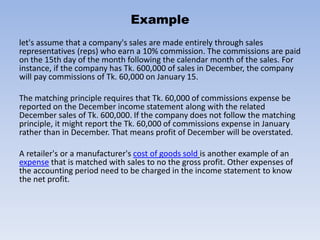 Example
let's assume that a company's sales are made entirely through sales
representatives (reps) who earn a 10% commission. The commissions are paid
on the 15th day of the month following the calendar month of the sales. For
instance, if the company has Tk. 600,000 of sales in December, the company
will pay commissions of Tk. 60,000 on January 15.
The matching principle requires that Tk. 60,000 of commissions expense be
reported on the December income statement along with the related
December sales of Tk. 600,000. If the company does not follow the matching
principle, it might report the Tk. 60,000 of commissions expense in January
rather than in December. That means profit of December will be overstated.
A retailer's or a manufacturer's cost of goods sold is another example of an
expense that is matched with sales to no the gross profit. Other expenses of
the accounting period need to be charged in the income statement to know
the net profit.
 