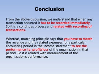 Conclusion
From the above discussion, we understand that when any
transaction occurred it has to be recorded immediately.
So it is a continues process and related with recording of
transactions.
Whereas, matching principle says that you have to match
the revenue and the related expenses for a particular
accounting period in the income statement to see the
performance i.e. profit/loss of the organization in that
period. So it is related with measurement of the
organization’s performance,
 