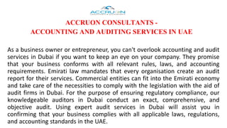 ACCRUON CONSULTANTS -
ACCOUNTING AND AUDITING SERVICES IN UAE
As a business owner or entrepreneur, you can't overlook accounting and audit
services in Dubai if you want to keep an eye on your company. They promise
that your business conforms with all relevant rules, laws, and accounting
requirements. Emirati law mandates that every organisation create an audit
report for their services. Commercial entities can fit into the Emirati economy
and take care of the necessities to comply with the legislation with the aid of
audit firms in Dubai. For the purpose of ensuring regulatory compliance, our
knowledgeable auditors in Dubai conduct an exact, comprehensive, and
objective audit. Using expert audit services in Dubai will assist you in
confirming that your business complies with all applicable laws, regulations,
and accounting standards in the UAE.
 