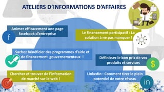 ATELIERS D’INFORMATIONS D’AFFAIRES
Animer efficacement une page
facebook d’entreprise
LinkedIn : Comment tirer le plein
potentiel de votre réseau
Sachez bénéficier des programmes d’aide et
de financement gouvernementaux ! Définissez le bon prix de vos
produits et services
Le financement participatif : La
solution à ne pas manquer !
Chercher et trouver de l’information
de marché sur le web !
 