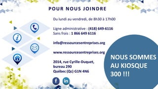 Du lundi au vendredi, de 8h30 à 17h00
Ligne administrative : (418) 649-6116
Sans frais : 1 866 649 6116
info@ressourcesentreprises.org
www.ressourcesentreprises.org
2014, rue Cyrille-Duquet,
bureau 290
Québec (Qc) G1N 4N6
POUR NOUS JOINDRE
NOUS SOMMES
AU KIOSQUE
300 !!!
 