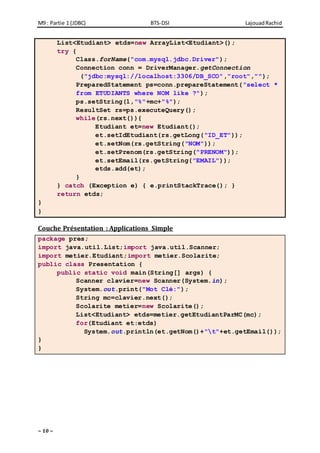 M9 : Partie 1 (JDBC) BTS-DSI LajouadRachid
~ 10 ~
List<Etudiant> etds=new ArrayList<Etudiant>();
try {
Class.forName("com.mysql.jdbc.Driver");
Connection conn = DriverManager.getConnection
("jdbc:mysql://localhost:3306/DB_SCO","root","");
PreparedStatement ps=conn.prepareStatement("select *
from ETUDIANTS where NOM like ?");
ps.setString(1,"%"+mc+"%");
ResultSet rs=ps.executeQuery();
while(rs.next()){
Etudiant et=new Etudiant();
et.setIdEtudiant(rs.getLong("ID_ET"));
et.setNom(rs.getString("NOM"));
et.setPrenom(rs.getString("PRENOM"));
et.setEmail(rs.getString("EMAIL"));
etds.add(et);
}
} catch (Exception e) { e.printStackTrace(); }
return etds;
}
}
Couche Présentation : Applications Simple
package pres;
import java.util.List;import java.util.Scanner;
import metier.Etudiant;import metier.Scolarite;
public class Presentation {
public static void main(String[] args) {
Scanner clavier=new Scanner(System.in);
System.out.print("Mot Clé:");
String mc=clavier.next();
Scolarite metier=new Scolarite();
List<Etudiant> etds=metier.getEtudiantParMC(mc);
for(Etudiant et:etds)
System.out.println(et.getNom()+"t"+et.getEmail());
}
}
 