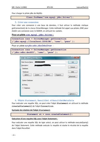 M9 : Partie 1 (JDBC) BTS-DSI LajouadRachid
~ 4 ~
Pour charger le pilote jdbc de MySQL:
Class.forName("com.mysql.jdbc.Driver");
5. Créer une connexion
Pour créer une connexion à une base de données, il faut utiliser la méthode statique
getConnection() de la classe DriverManager. Cette méthode fait appel aux pilotes JDBC pour
établir une connexion avec le SGBDR, en utilisant les sockets.
Pour un pilote com.mysql.jdbc.Driver :
Connection conn = DriverManager.getConnection
("jdbc:mysql://localhost:3306/DB", "user", "pass" );
Pour un pilote sun.jdbc.odbc.JdbcOdbcDriver :
Connection conn = DriverManager.getConnection
("jdbc:odbc:dsnSCO", "user", "pass" );
6. Objets Statement, ResultSet et ResultSetMetaData
Pour exécuter une requête SQL, on peut créer l’objet Statement en utilisant la méthode
createStatement() de l’objet Connection.
Syntaxte de création de l’objet Statement
Statement st = conn.createStatement();
Exécution d’une requête SQL avec l’objet Statement :
Pour exécuter une requête SQL de type select, on peut utiliser la méthode executeQuery()
de l’objet Statement. Cette méthode exécute la requête et stocke le résultat de la requête
dans l’objet ResultSet:
 