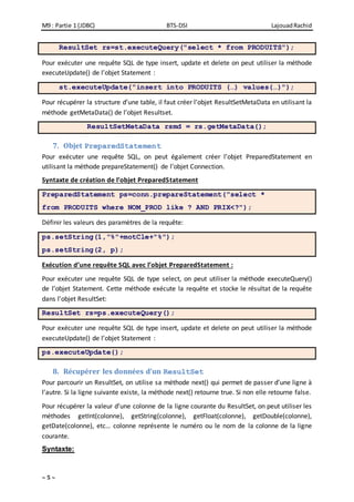 M9 : Partie 1 (JDBC) BTS-DSI LajouadRachid
~ 5 ~
ResultSet rs=st.executeQuery("select * from PRODUITS");
Pour exécuter une requête SQL de type insert, update et delete on peut utiliser la méthode
executeUpdate() de l’objet Statement :
st.executeUpdate("insert into PRODUITS (…) values(…)");
Pour récupérer la structure d’une table, il faut créer l’objet ResultSetMetaData en utilisant la
méthode getMetaData() de l’objet Resultset.
ResultSetMetaData rsmd = rs.getMetaData();
7. Objet PreparedStatement
Pour exécuter une requête SQL, on peut également créer l’objet PreparedStatement en
utilisant la méthode prepareStatement() de l’objet Connection.
Syntaxte de création de l’objet PreparedStatement
PreparedStatement ps=conn.prepareStatement("select *
from PRODUITS where NOM_PROD like ? AND PRIX<?");
Définir les valeurs des paramètres de la requête:
ps.setString(1,"%"+motCle+"%");
ps.setString(2, p);
Exécution d’une requête SQL avec l’objet PreparedStatement :
Pour exécuter une requête SQL de type select, on peut utiliser la méthode executeQuery()
de l’objet Statement. Cette méthode exécute la requête et stocke le résultat de la requête
dans l’objet ResultSet:
ResultSet rs=ps.executeQuery();
Pour exécuter une requête SQL de type insert, update et delete on peut utiliser la méthode
executeUpdate() de l’objet Statement :
ps.executeUpdate();
8. Récupérer les données d’un ResultSet
Pour parcourir un ResultSet, on utilise sa méthode next() qui permet de passer d’une ligne à
l’autre. Si la ligne suivante existe, la méthode next() retourne true. Si non elle retourne false.
Pour récupérer la valeur d’une colonne de la ligne courante du ResultSet, on peut utiliser les
méthodes getInt(colonne), getString(colonne), getFloat(colonne), getDouble(colonne),
getDate(colonne), etc… colonne représente le numéro ou le nom de la colonne de la ligne
courante.
Syntaxte:
 