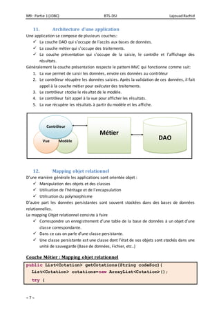 M9 : Partie 1 (JDBC) BTS-DSI LajouadRachid
~ 7 ~
11. Architecture d’une application
Une application se compose de plusieurs couches:
 La couche DAO qui s’occupe de l’accès aux bases de données.
 La couche métier qui s’occupe des traitements.
 La couche présentation qui s’occupe de la saisie, le contrôle et l’affichage des
résultats.
Généralement la couche présentation respecte le pattern MVC qui fonctionne comme suit:
1. La vue permet de saisir les données, envoie ces données au contrôleur
2. Le contrôleur récupère les données saisies. Après la validation de ces données, il fait
appel à la couche métier pour exécuter des traitements.
3. Le contrôleur stocke le résultat de le modèle.
4. Le contrôleur fait appel à la vue pour afficher les résultats.
5. La vue récupère les résultats à partir du modèle et les affiche.
12. Mapping objet relationnel
D’une manière générale les applications sont orientée objet :
 Manipulation des objets et des classes
 Utilisation de l’héritage et de l’encapsulation
 Utilisation du polymorphisme
D’autre part les données persistantes sont souvent stockées dans des bases de données
relationnelles.
Le mapping Objet relationnel consiste à faire
 Correspondre un enregistrement d’une table de la base de données à un objet d’une
classe correspondante.
 Dans ce cas on parle d’une classe persistante.
 Une classe persistante est une classe dont l’état de ses objets sont stockés dans une
unité de sauvegarde (Base de données, Fichier, etc..)
Couche Métier : Mapping objet relationnel
public List<Cotation> getCotations(String codeSoc){
List<Cotation> cotations=new ArrayList<Cotation>();
try {
ModèleVue
Contrôleur
Métier
DAO
 