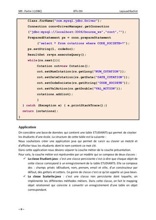 M9 : Partie 1 (JDBC) BTS-DSI LajouadRachid
~ 8 ~
Class.forName("com.mysql.jdbc.Driver");
Connection conn=DriverManager.getConnection
("jdbc:mysql://localhost:3306/bourse_ws","root","");
PreparedStatement ps = conn.prepareStatement
("select * from cotations where CODE_SOCIETE=?");
ps.setString(1, codeSoc);
ResultSet rs=ps.executeQuery();
while(rs.next()){
Cotation cot=new Cotation();
cot.setNumCotation(rs.getLong("NUM_COTATION"));
cot.setDateCotation(rs.getDate("DATE_COTATION"));
cot.setCodeSociete(rs.getString("CODE_SOCIETE"));
cot.setValAction(rs.getDouble("VAL_ACTION"));
cotations.add(cot);
}
} catch (Exception e) { e.printStackTrace();}
return (cotations);
}
Application
On considère une base de données qui contient une table ETUDIANTS qui permet de stocker
les étudiants d’une école. La structure de cette table est la suivante :
Nous souhaitons créer une application java qui permet de saisir au clavier un motclé et
d’afficher tous les étudiants dont le nom contient ce mot clé.
Dans cette application nous devons séparer la couche métier de la couche présentation.
Pour cela, la couche métier est représentée par un modèle qui se compose de deux classes :
 La classe Etudiant.java : c’est une classe persistante c'est-à-dire que chaque objet de
cette classe correspond à un enregistrement de la table ETUDIANTS. Elle se compose
des : champs privés idEtudiant, nom, prenom, email et ville, d’un constructeur par
défaut, des getters et setters. Ce genre de classe c’est ce qu’on appelle un java bean.
 La classe Scolarite.java : c’est une classe non persistante dont laquelle, on
implémente les différentes méthodes métiers. Dans cette classe, on fait le mapping
objet relationnel qui consiste à convertir un enregistrement d’une table en objet
correspondant.
 