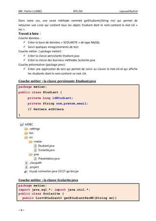 M9 : Partie 1 (JDBC) BTS-DSI LajouadRachid
~ 9 ~
Dans notre cas, une seule méthode nommée getEtudiants(String mc) qui permet de
retourner une Liste qui contient tous les objets Etudiant dont le nom contient le mot clé «
mc ».
Travail à faire :
Couche données :
 Créer la base de données « SCOLARITE » de type MySQL
 Saisir quelques enregistrements de test
Couche métier. ( package metier) :
 Créer la classe persistante Etudiant.java
 Créer la classe des business méthodes Scolarite.java
Couche présentation (package pres):
 Créer une application de test qui permet de saisir au clavier le mot clé et qui affiche
les étudiants dont le nom contient ce mot clé.
Couche métier : la classe persistante Etudiant.java
package metier;
public class Etudiant {
private Long idEtudiant;
private String nom,prenom,email;
// Getters etStters
}
Couche métier : la classe Scolarite.java
package metier;
import java.sql.*; import java.util.*;
public class Scolarite {
public List<Etudiant> getEtudiantParMC(String mc){
 