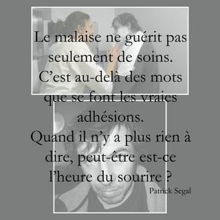 Le malaise ne guérit pas
  seulement de soins.
 C’est au-delà des mots
 que se font les vraies
        adhésions.
Quand il n’y a plus rien à
  dire, peut-être est-ce
  l’heure du sourire ?
                   Patrick Segal
 