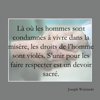 Là où les hommes sont
 condamnés à vivre dans la
misère, les droits de l’homme
 sont violés. S’unir pour les
faire respecter est un devoir
             sacré.
                    Joseph Wrésinski
 