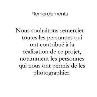 Remerciements


Nous souhaitons remercier
  toutes les personnes qui
      ont contribué à la
   réalisation de ce projet,
 notamment les personnes
 qui nous ont permis de les
        photographier.
 