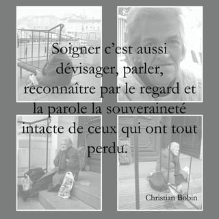 Soigner c’est aussi
       dévisager, parler,
reconnaître par le regard et
  la parole la souveraineté
intacte de ceux qui ont tout
            perdu.

                   Christian Bobin
 