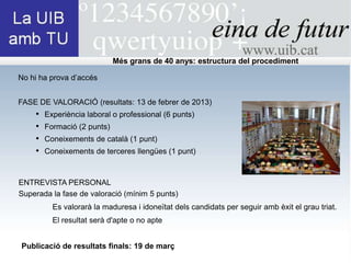 Més grans de 40 anys: estructura del procediment

No hi ha prova d’accés


FASE DE VALORACIÓ (resultats: 13 de febrer de 2013)
    •   Experiència laboral o professional (6 punts)
    •   Formació (2 punts)
    •   Coneixements de català (1 punt)
    •   Coneixements de terceres llengües (1 punt)



ENTREVISTA PERSONAL
Superada la fase de valoració (mínim 5 punts)
          Es valorarà la maduresa i idoneïtat dels candidats per seguir amb èxit el grau triat.
          El resultat serà d'apte o no apte


Publicació de resultats finals: 19 de març
 