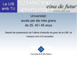 Universitat:
               accés per als més grans
                 de 25, 40 i 45 anys

Sessió de presentació de l’oferta d’estudis de grau de la UIB i la
                    manera com s’hi accedeix
 