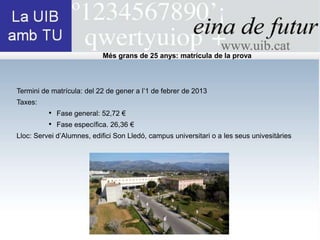 Més grans de 25 anys: matrícula de la prova



Termini de matrícula: del 22 de gener a l’1 de febrer de 2013
Taxes:
          • Fase general: 52,72 €
          • Fase específica. 26,36 €
Lloc: Servei d’Alumnes, edifici Son Lledó, campus universitari o a les seus univesitàries
 