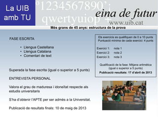 Més grans de 45 anys: estructura de la prova

                                                         Els exercicis es qualifiquen de 0 a 10 punts
FASE ESCRITA                                             Puntuació mínima de cada exercici: 4 punts

       • Llengua Castellana                             Exercici 1:   nota 1
       • Llengua Catalana                               Exercici 2:   nota 2
       • Comentari de text                              Exercici 3:   nota 3

                                                          Qualificació de la fase: Mitjana aritmética
                                                                  (igual o superior a 5 punts)
Superada la fase escrita (igual o superior a 5 punts)
                                                          Publicació resultats: 17 d’abril de 2013

ENTREVISTA PERSONAL

Valora el grau de maduresa i idoneïtat respecte als
estudis universitaris

S’ha d’obtenir l’APTE per ser admès a la Universitat.

Publicació de resultats finals: 10 de maig de 2013
 