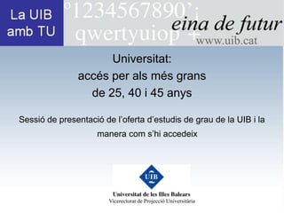 Universitat:
               accés per als més grans
                 de 25, 40 i 45 anys

Sessió de presentació de l’oferta d’estudis de grau de la UIB i la
                    manera com s’hi accedeix




                        Vicerectorat de Projecció Universitària
 