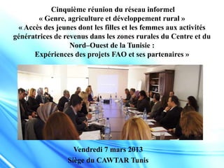 Cinquième réunion du réseau informel
« Genre, agriculture et développement rural »
« Accès des jeunes dont les filles et les femmes aux activités
génératrices de revenus dans les zones rurales du Centre et du
Nord–Ouest de la Tunisie :
Expériences des projets FAO et ses partenaires »
Vendredi 7 mars 2013
Siège du CAWTAR Tunis
 