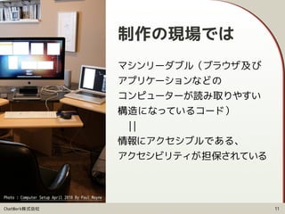 ChatWork株式会社
制作の現場では
マシンリーダブル（ブラウザ及び 
アプリケーションなどの 
コンピューターが読み取りやすい
構造になっているコード） 
　|| 
情報にアクセシブルである、 
アクセシビリティが担保されている
11
Photo : Computer Setup April 2010 By Paul Mayne
 