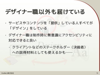 ChatWork株式会社 15
• サービスやコンテンツを「提供」している人すべてが 
「デザイン」をしている
• デザイナー職は制作時に無意識にアクセシビリティに 
対応できると良い
• クライアントなどのステークホルダー（決裁者） 
への説得材料としても使えるかも……
デザイナー職以外も届けている
 
