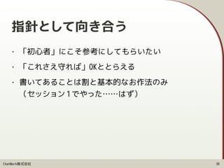 ChatWork株式会社
指針として向き合う
• 「初心者」にこそ参考にしてもらいたい
• 「これさえ守れば」OKととらえる
• 書いてあることは割と基本的なお作法のみ 
（セッション 1でやった……はず）
39
 