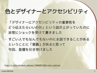 ChatWork株式会社
色とデザイナーとアクセシビリティ
• 「デザイナーにアクセシビリティの重要性を 
どう伝えたらいいのか」という話が上がっていたのに 
非常にショックを受けて書きました
• すごい人でもなんでもないのにお話できることがある 
ということに「意義」があると思って 
今回、登壇を引き受けました
4
http://c-note.chatwork.com/post/104660673565/color-contrast
 