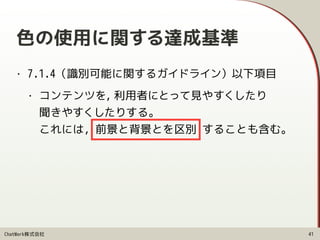 ChatWork株式会社
色の使用に関する達成基準
• 7.1.4（識別可能に関するガイドライン）以下項目
• コンテンツを, 利用者にとって見やすくしたり 
聞きやすくしたりする。 
これには, 前景と背景とを区別 することも含む。
41
 