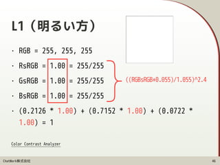 ChatWork株式会社
L1（明るい方）
• RGB = 255, 255, 255
• RsRGB = 1.00 = 255/255
• GsRGB = 1.00 = 255/255
• BsRGB = 1.00 = 255/255
• (0.2126 * 1.00) + (0.7152 * 1.00) + (0.0722 *
1.00) = 1
46
((RGBsRGB+0.055)/1.055)^2.4
}
Color Contrast Analyzer
 