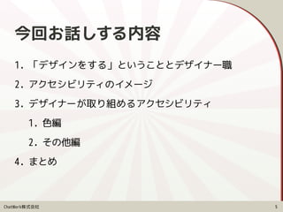 ChatWork株式会社
今回お話しする内容
1. 「デザインをする」ということとデザイナー職
2. アクセシビリティのイメージ
3. デザイナーが取り組めるアクセシビリティ
1. 色編
2. その他編
4. まとめ
5
 